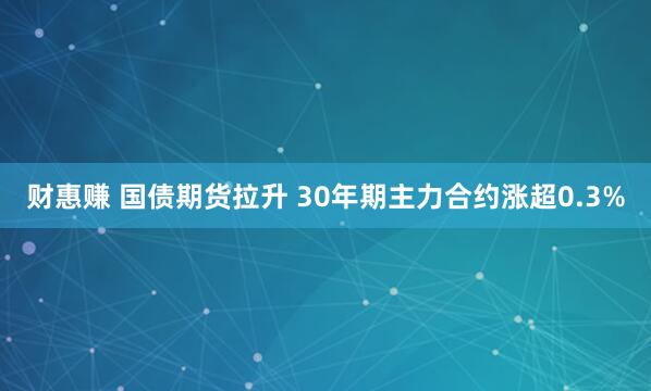 财惠赚 国债期货拉升 30年期主力合约涨超0.3%