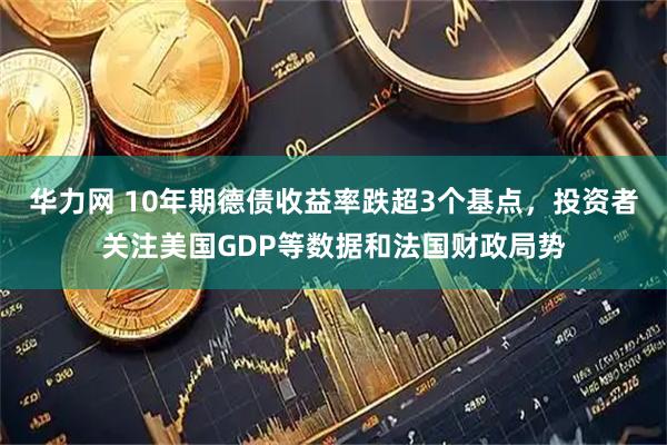华力网 10年期德债收益率跌超3个基点，投资者关注美国GDP等数据和法国财政局势