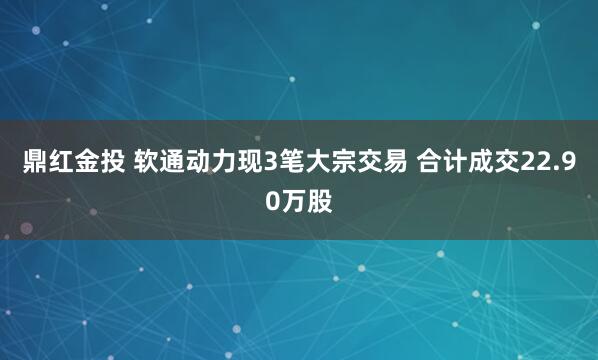 鼎红金投 软通动力现3笔大宗交易 合计成交22.90万股