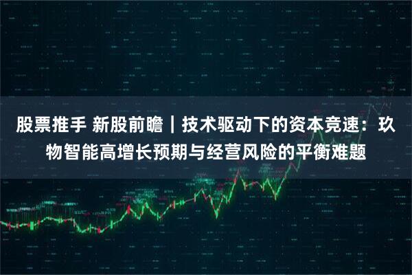 股票推手 新股前瞻｜技术驱动下的资本竞速：玖物智能高增长预期与经营风险的平衡难题