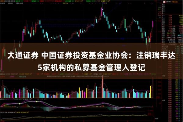 大通证券 中国证券投资基金业协会：注销瑞丰达5家机构的私募基金管理人登记