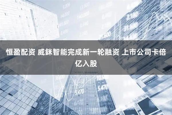 恒盈配资 威銤智能完成新一轮融资 上市公司卡倍亿入股