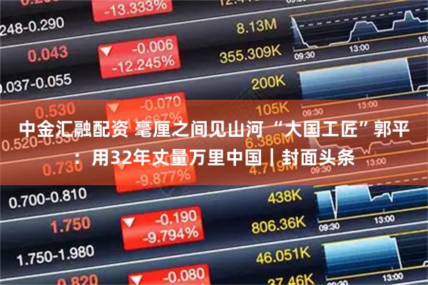 中金汇融配资 毫厘之间见山河 “大国工匠”郭平：用32年丈量万里中国｜封面头条