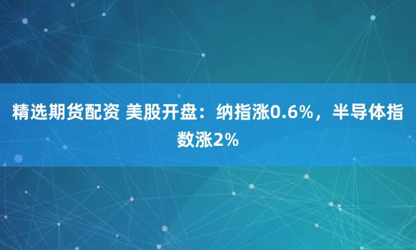 精选期货配资 美股开盘：纳指涨0.6%，半导体指数涨2%