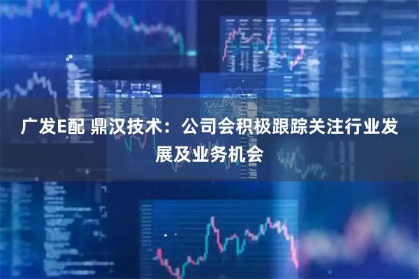 广发E配 鼎汉技术：公司会积极跟踪关注行业发展及业务机会