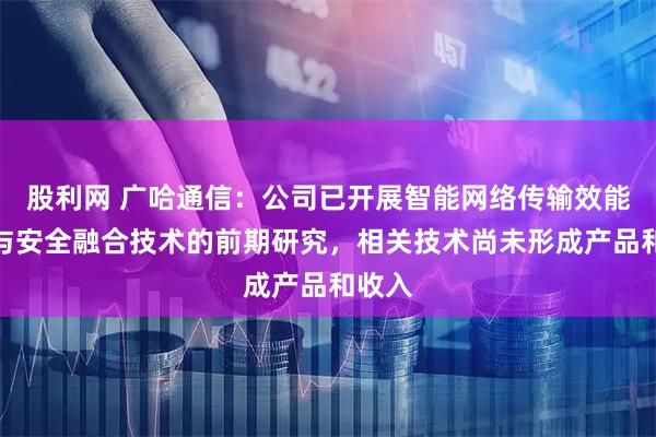 股利网 广哈通信：公司已开展智能网络传输效能增强与安全融合技术的前期研究，相关技术尚未形成产品和收入