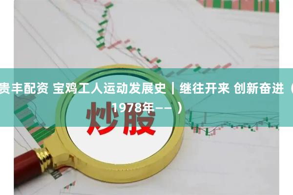 贵丰配资 宝鸡工人运动发展史｜继往开来 创新奋进（1978年—— ）