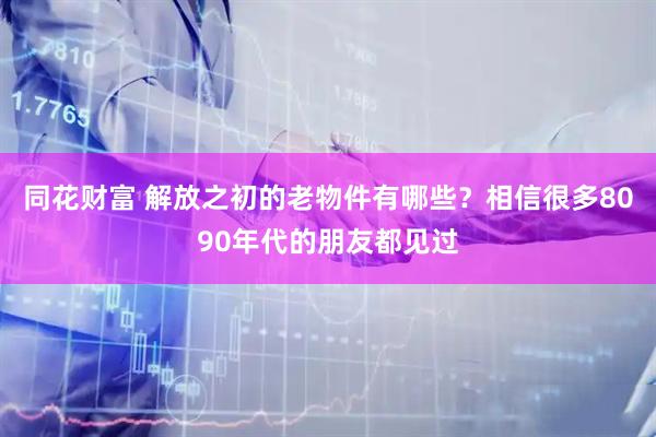 同花财富 解放之初的老物件有哪些？相信很多8090年代的朋友都见过