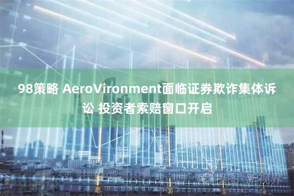 98策略 AeroVironment面临证券欺诈集体诉讼 投资者索赔窗口开启