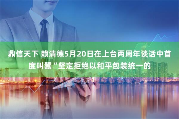 鼎信天下 赖清德5月20日在上台两周年谈话中首度叫嚣“坚定拒绝以和平包装统一的